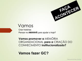 Vamos 
Vamos promover a MEMÓRIA 
ORGANIZACIONAL para a CRIAÇÃO DO 
CONHECIMENTO institucionalizado? 
Patricia de Sá Freire, Dra.Eng. 
Criar histórias 
Pensar no AMANHÃ para ajudar o hoje? 
Vamos fazer GC? 
 