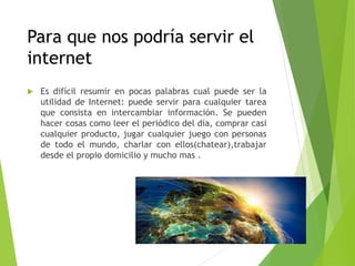 Para que nos podría servir el
internet
 Es difícil resumir en pocas palabras cual puede ser la
utilidad de Internet: puede servir para cualquier tarea
que consista en intercambiar información. Se pueden
hacer cosas como leer el periódico del día, comprar casi
cualquier producto, jugar cualquier juego con personas
de todo el mundo, charlar con ellos(chatear),trabajar
desde el propio domicilio y mucho mas .
 