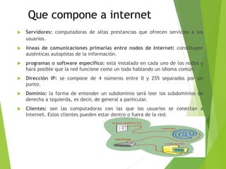 Que compone a internet
 Servidores: computadoras de altas prestancias que ofrecen servicios a los
usuarios.
 líneas de comunicaciones primarias entre nodos de Internet: constituyen
auténticas autopistas de la información.
 programas o software específico: está instalado en cada uno de los nodos y
hará posible que la red funcione como un todo hablando un idioma común.
 Dirección IP: se compone de 4 números entre 0 y 255 separados por un
punto.
 Dominio: la forma de entender un subdominio será leer los subdominios de
derecha a izquierda, es decir, de general a particular.
 Clientes: son las computadoras con las que los usuarios se conectan a
Internet. Estos clientes pueden estar dentro o fuera de la red.
 