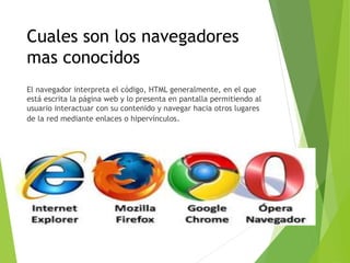 Cuales son los navegadores
mas conocidos
El navegador interpreta el código, HTML generalmente, en el que
está escrita la página web y lo presenta en pantalla permitiendo al
usuario interactuar con su contenido y navegar hacia otros lugares
de la red mediante enlaces o hipervínculos.
 