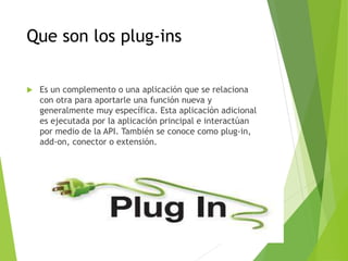 Que son los plug-ins
 Es un complemento o una aplicación que se relaciona
con otra para aportarle una función nueva y
generalmente muy específica. Esta aplicación adicional
es ejecutada por la aplicación principal e interactúan
por medio de la API. También se conoce como plug-in,
add-on, conector o extensión.
 