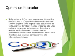 Que es un buscador
 Un buscador se define como un programa informático
diseñado para la búsqueda de diferentes formatos de
archivos digitales como páginas webs, documentos de
texto, archivos de video y música, imágenes, etc... los
cuales se encuentran alojados en un disco duro o
servidor local así como en la red de Internet,
presentando los resultados de la búsqueda en una serie
de enlaces que conectan con los archivos o la
información solicitada.
 