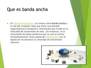 Que es banda ancha
 En telecomunicaciones, se conoce como banda ancha a
la red (de cualquier tipo) que tiene una elevada
capacidad para transportar información que incide en la
velocidad de transmisión de esta.1 Así entonces, es la
transmisión de datos simétricos por la cual se envían
simultáneamente varias piezas de información, con el
objeto de incrementar la velocidad de transmisión
efectiva.
 
