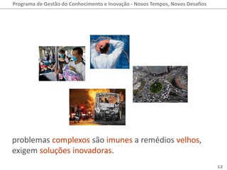 Programa de Gestão do Conhecimento e Inovação - Novos Tempos, Novos Desafios




problemas complexos são imunes a remédios velhos,
exigem soluções inovadoras.
                                                                               12
 