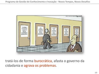 Programa de Gestão do Conhecimento e Inovação - Novos Tempos, Novos Desafios




tratá-los de forma burocrática, afasta o governo da
cidadania e agrava os problemas.
                                                                               13
 