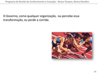 Programa de Gestão do Conhecimento e Inovação - Novos Tempos, Novos Desafios




O Governo, como qualquer organização, ou percebe essa
transformação, ou perde a corrida.




                                                                                16
 