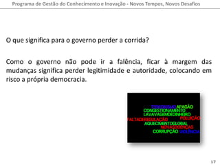 Programa de Gestão do Conhecimento e Inovação - Novos Tempos, Novos Desafios




O que significa para o governo perder a corrida?

Como o governo não pode ir a falência, ficar à margem das
mudanças significa perder legitimidade e autoridade, colocando em
risco a própria democracia.




                                                                                 17
 