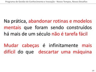Programa de Gestão do Conhecimento e Inovação - Novos Tempos, Novos Desafios




Na prática, abandonar rotinas e modelos
mentais que foram sendo construídos
há mais de um século não é tarefa fácil.

Mudar cabeças é infinitamente mais
difícil do que descartar uma máquina
que não nos serve mais.

                                                                               19
 
