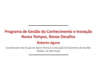 Programa de Gestão do Conhecimento e Inovação
        Novos Tempos, Novos Desafios
                          Roberto Agune
Coordenador do Grupo de Apoio Técnico à Inovação da Secretaria de Gestão
                         Pública de São Paulo
 