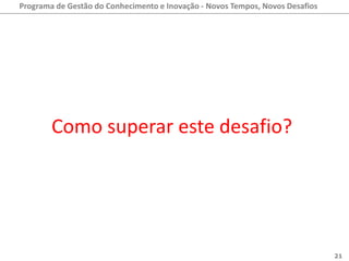 Programa de Gestão do Conhecimento e Inovação - Novos Tempos, Novos Desafios




        Como superar este desafio?




                                                                               21
 