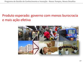 Programa de Gestão do Conhecimento e Inovação - Novos Tempos, Novos Desafios




Produto esperado: governo com menos burocracia
e mais ação efetiva




                                                                                27
 