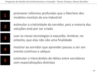 Programa de Gestão do Conhecimento e Inovação - Novos Tempos, Novos Desafios



       promover reformas profundas que o libertem dos
1      modelos mentais da era industrial

       estimular a criatividade do servidor, pois a maioria das
2      soluções está por ser criada

       usar as novas tecnologias à exaustão. lembrar, no
3      entanto, que elas não são uma finalidade

       mostrar ao servidor que aprender passou a ser um
4      evento contínuo e ubíquo

       estimular o intercâmbio de idéias entre servidores
5      com especializações distintas

                                                                               33
 