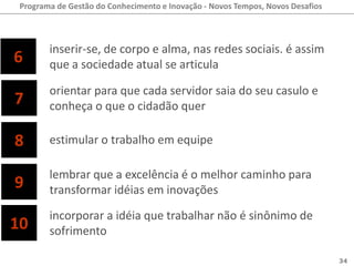 Programa de Gestão do Conhecimento e Inovação - Novos Tempos, Novos Desafios



        inserir-se, de corpo e alma, nas redes sociais. é assim
6       que a sociedade atual se articula

        orientar para que cada servidor saia do seu casulo e
7       conheça o que o cidadão quer

8       estimular o trabalho em equipe

        lembrar que a excelência é o melhor caminho para
9       transformar idéias em inovações
        incorporar a idéia que trabalhar não é sinônimo de
10      sofrimento

                                                                                34
 