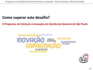 Programa de Gestão do Conhecimento e Inovação - Novos Tempos, Novos Desafios




Como superar este desafio?
O Programa de Estímulo à Inovação em Gestão do Governo de São Paulo




                                                                                 35
 