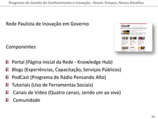 Programa de Gestão do Conhecimento e Inovação - Novos Tempos, Novos Desafios




Rede Paulista de Inovação em Governo



Componentes

  Portal (Página Inicial da Rede - Knowledge Hub)
  Blogs (Experiências, Capacitação, Serviços Públicos)
  PodCast (Programa de Rádio Pensando Alto)
  Tutoriais (Uso de Ferramentas Sociais)
   Canais de Vídeo (Quatro canais, sendo um ao vivo)
   Comunidade


                                                                                39
 