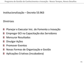 Programa de Gestão do Conhecimento e Inovação - Novos Tempos, Novos Desafios




Institucionalização – Decreto 53.963


Diretrizes

  Planejar e Executar Inic. de Fomento a Inovação
  Empregar GCI na Capacitação dos Servidores
  Mensurar Resultados
  Divulgar Ações
  Promover Eventos
  Novas Formas de Organização e Gestão
  Aplicações Criativas (incubadora)

                                                                                41
 