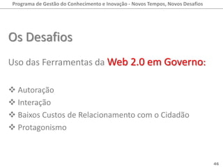 Programa de Gestão do Conhecimento e Inovação - Novos Tempos, Novos Desafios




Os Desafios
Uso das Ferramentas da Web 2.0 em Governo:

 Autoração
 Interação
 Baixos Custos de Relacionamento com o Cidadão
 Protagonismo



                                                                                46
 