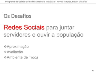 Programa de Gestão do Conhecimento e Inovação - Novos Tempos, Novos Desafios




Os Desafios
Redes Sociais para juntar
servidores e ouvir a população
Aproximação
Avaliação
Ambiente de Troca


                                                                               47
 
