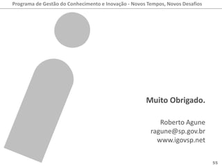 Programa de Gestão do Conhecimento e Inovação - Novos Tempos, Novos Desafios




                                                     Muito Obrigado.

                                                          Roberto Agune
                                                       ragune@sp.gov.br
                                                         www.igovsp.net

                                                                               55
 