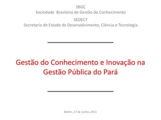 SBGC
        Sociedade Brasileira de Gestão do Conhecimento
                             SEDECT
  Secretaria de Estado de Desenvolvimento, Ciência e Tecnologia




Gestão do Conhecimento e Inovação na
        Gestão Pública do Pará



                       Belém, 17 de Junho, 2011
 
