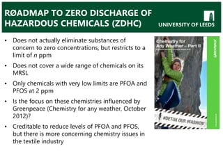 RØADMAP TO ZERO DISCHARGE OF
HAZARDOUS CHEMICALS (ZDHC)
• Does not actually eliminate substances of
concern to zero concentrations, but restricts to a
limit of n ppm
• Does not cover a wide range of chemicals on its
MRSL
• Only chemicals with very low limits are PFOA and
PFOS at 2 ppm
• Is the focus on these chemistries influenced by
Greenpeace (Chemistry for any weather, October
2012)?
• Creditable to reduce levels of PFOA and PFOS,
but there is more concerning chemistry issues in
the textile industry
 
