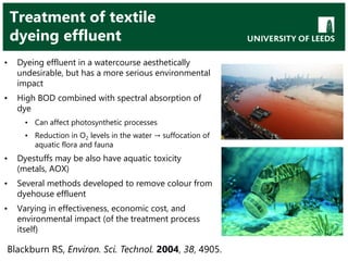 Treatment of textile
dyeing effluent
• Dyeing effluent in a watercourse aesthetically
undesirable, but has a more serious environmental
impact
• High BOD combined with spectral absorption of
dye
• Can affect photosynthetic processes
• Reduction in O2 levels in the water → suffocation of
aquatic flora and fauna
• Dyestuffs may be also have aquatic toxicity
(metals, AOX)
• Several methods developed to remove colour from
dyehouse effluent
• Varying in effectiveness, economic cost, and
environmental impact (of the treatment process
itself)
Blackburn RS, Environ. Sci. Technol. 2004, 38, 4905.
 