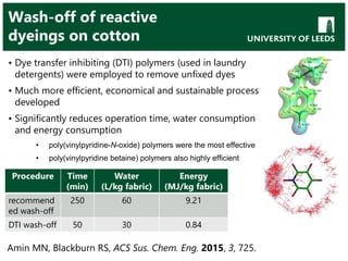 Wash-off of reactive
dyeings on cotton
• Dye transfer inhibiting (DTI) polymers (used in laundry
detergents) were employed to remove unfixed dyes
• Much more efficient, economical and sustainable process
developed
• Significantly reduces operation time, water consumption
and energy consumption
• poly(vinylpyridine-N-oxide) polymers were the most effective
• poly(vinylpyridine betaine) polymers also highly efficient
Procedure Time
(min)
Water
(L/kg fabric)
Energy
(MJ/kg fabric)
recommend
ed wash-off
250 60 9.21
DTI wash-off 50 30 0.84
Amin MN, Blackburn RS, ACS Sus. Chem. Eng. 2015, 3, 725.
 