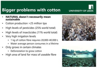 Bigger problems with cotton
• NATURAL doesn’t necessarily mean
sustainable
• Cotton production >25 million tpa
• High levels of pesticides (25% world total)
• High levels of insecticides (11% world total)
• Very high irrigation levels
• 1 kg of cotton fibre requires 20,000-40,000 L
• Water average person consumes in a lifetime
• Only grows in certain climates
• Deforestation to grow cotton
• High area of land for mass of useable fibre
 