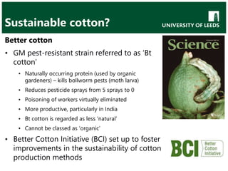 Sustainable cotton?
Better cotton
• GM pest-resistant strain referred to as ‘Bt
cotton’
• Naturally occurring protein (used by organic
gardeners) – kills bollworm pests (moth larva)
• Reduces pesticide sprays from 5 sprays to 0
• Poisoning of workers virtually eliminated
• More productive, particularly in India
• Bt cotton is regarded as less ‘natural’
• Cannot be classed as ‘organic’
• Better Cotton Initiative (BCI) set up to foster
improvements in the sustainability of cotton
production methods
 