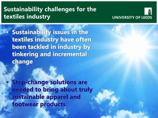 Sustainability challenges for the
textiles industry
• Sustainability issues in the
textiles industry have often
been tackled in industry by
tinkering and incremental
change
• Step-change solutions are
needed to bring about truly
sustainable apparel and
footwear products
 