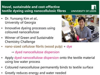 Novel, sustainable and cost-effective
textile dyeing using nanocellulosic fibres
• Dr. Yunsang Kim et al.,
University of Georgia
• Innovative dyeing processes using
coloured nanocellulose
• Winner of Green and Sustainable
Chemistry Challenge
• nano-sized cellulose fibrils (wood pulp) + dye
→ dyed nanocellulose dispersion
• Apply dyed nanocellulose dispersion onto the textile material
using low water process
• Coloured nanocellulose permanently binds to textile surface
• Greatly reduces energy and water needed
 