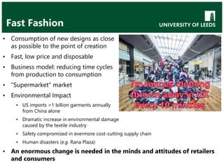 Fast Fashion
• Consumption of new designs as close
as possible to the point of creation
• Fast, low price and disposable
• Business model: reducing time cycles
from production to consumption
• "Supermarket" market
• Environmental Impact
• US imports >1 billion garments annually
from China alone
• Dramatic increase in environmental damage
caused by the textile industry
• Safety compromised in evermore cost-cutting supply chain
• Human disasters (e.g. Rana Plaza)
• An enormous change is needed in the minds and attitudes of retailers
and consumers
 