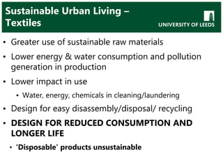 Sustainable Urban Living –
Textiles
• Greater use of sustainable raw materials
• Lower energy & water consumption and pollution
generation in production
• Lower impact in use
• Water, energy, chemicals in cleaning/laundering
• Design for easy disassembly/disposal/ recycling
• DESIGN FOR REDUCED CONSUMPTION AND
LONGER LIFE
• ‘Disposable’ products unsustainable
 