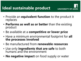 Ideal sustainable product
• Provide an equivalent function to the product it
replaces
• Performs as well as or better than the existing
product
• Be available at a competitive or lower price
• Have a minimum environmental footprint for all
the processes involved
• Be manufactured from renewable resources
• Use only ingredients that are safe to both
humans and the environment
• No negative impact on food supply or water
 