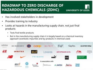 RØADMAP TO ZERO DISCHARGE OF
HAZARDOUS CHEMICALS (ZDHC)
• Has involved stakeholders in development
• Provides training to industry
• Looks at hazards in the manufacturing supply chain, not just final
products
• Tests final textile products
• But in the manufacturing supply chain it is largely based on a chemical inventory
approach (overlooks impurities and by-products in chemical used)
 