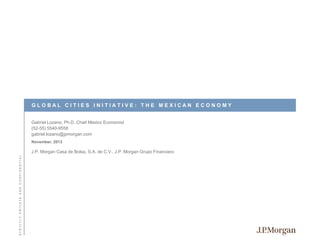 GLOBAL CITIES INITIATIVE: THE MEXICAN ECONOMY
Gabriel Lozano, Ph.D. Chief Mexico Economist
(52-55) 5540-9558
gabriel.lozano@jpmorgan.com
November, 2013

STRICTLY PRIVATE AND CONFIDENTIAL

J.P. Morgan Casa de Bolsa, S.A. de C.V., J.P. Morgan Grupo Financiero

 