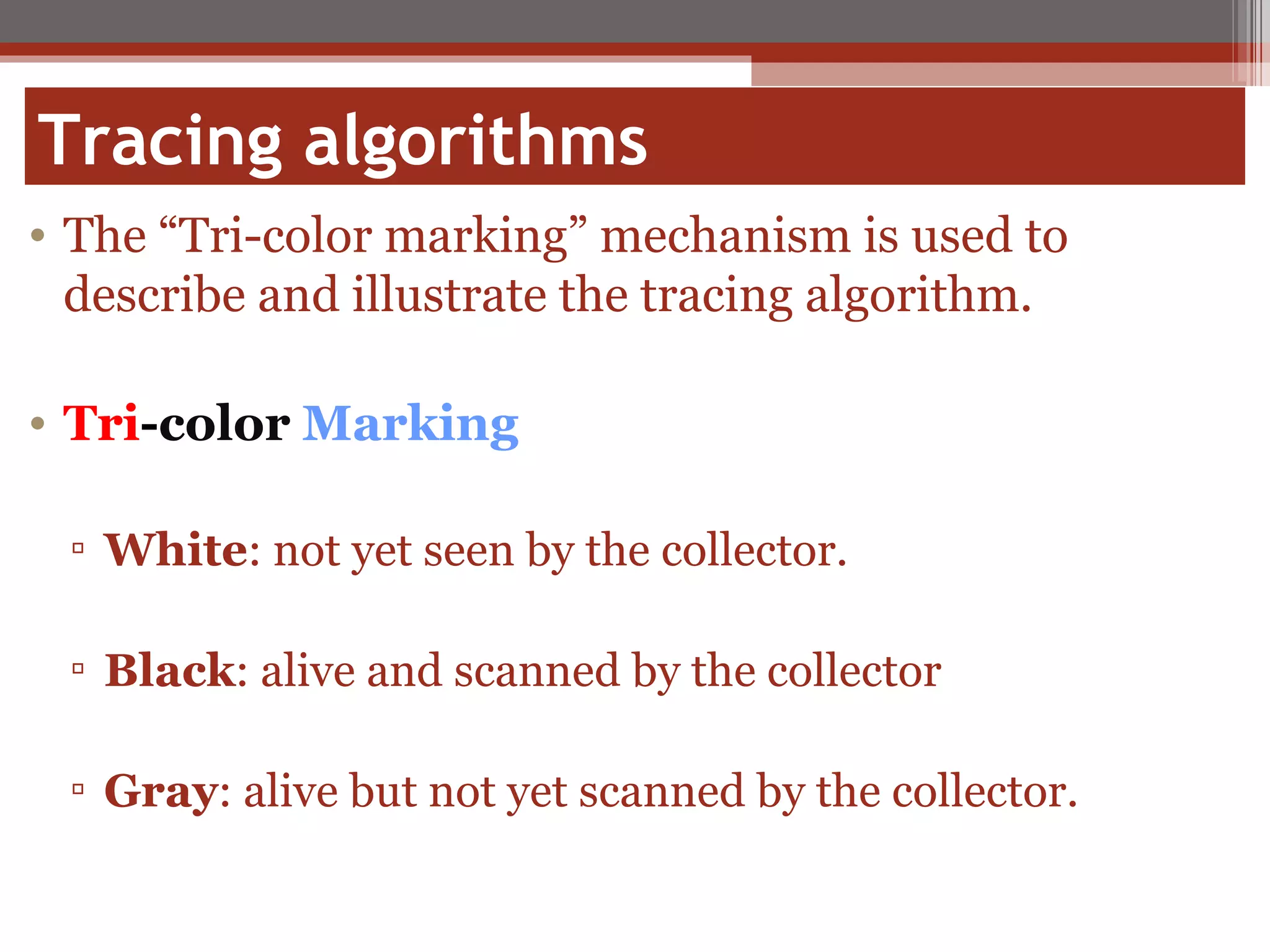 Tracing algorithms The “Tri-color marking” mechanism is used to describe and illustrate the tracing algorithm. Tri - color   Marking White : not yet seen by the collector. Black : alive and scanned by the collector Gray : alive but not yet scanned by the collector.  