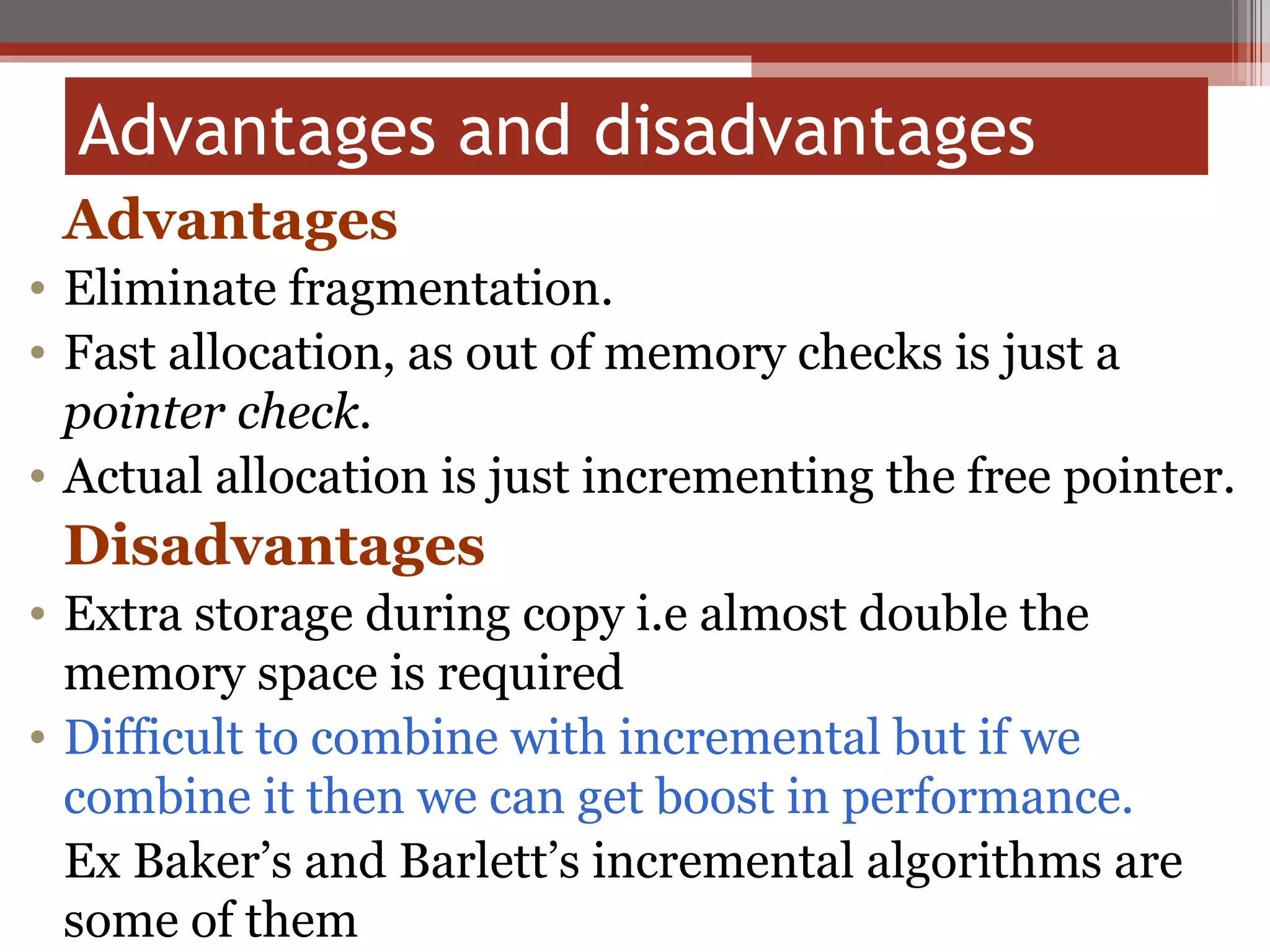 Advantages and disadvantages  Advantages Eliminate fragmentation. Fast allocation, as out of memory checks is just a  pointer check. Actual allocation is just incrementing the free pointer. Disadvantages   Extra storage during copy i.e almost double the memory space is required Difficult to combine with incremental but if we combine it then we can get boost in performance. Ex Baker’s and Barlett’s incremental algorithms are some of them 