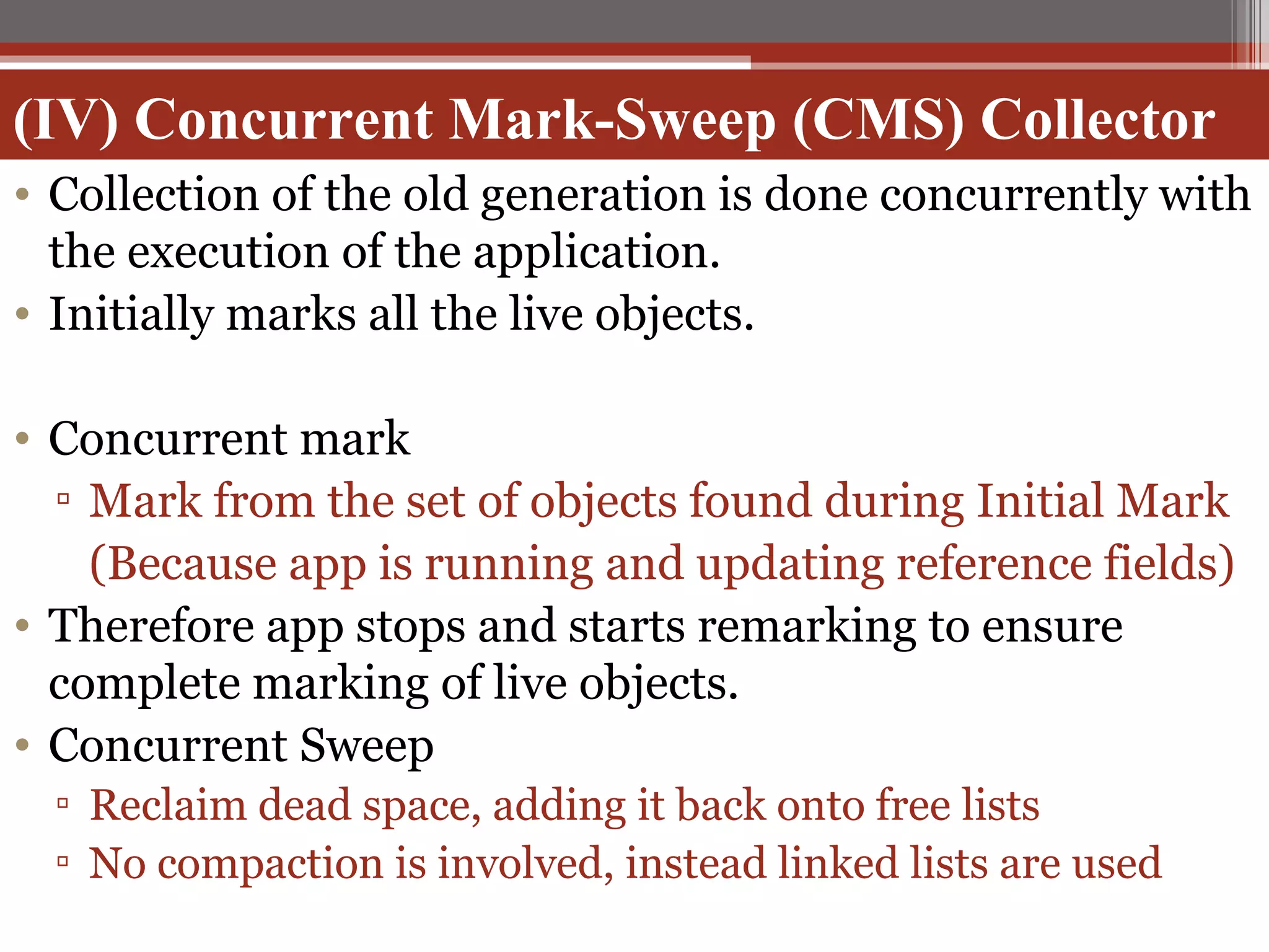 (IV) Concurrent Mark-Sweep (CMS) Collector Collection of the old generation is done concurrently with the execution of the application. Initially marks all the live objects. Concurrent mark Mark from the set of objects found during Initial Mark (Because app is running and updating reference fields) Therefore app stops and starts remarking to ensure complete marking of live objects. Concurrent Sweep Reclaim dead space, adding it back onto free lists No compaction is involved, instead linked lists are used 