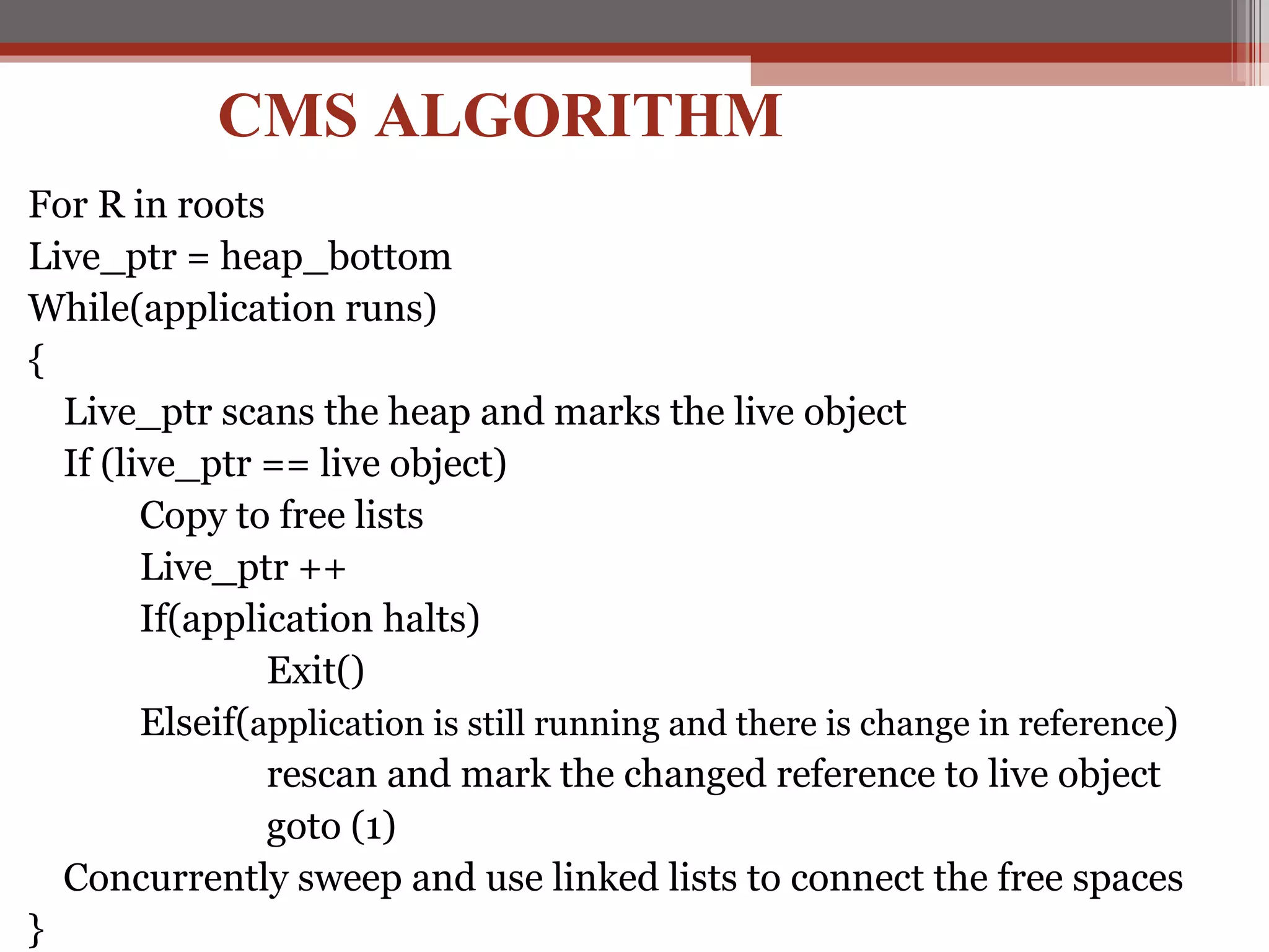 For R in roots  Live_ptr = heap_bottom While(application runs) { Live_ptr scans the heap and marks the live object If (live_ptr == live object) Copy to free lists Live_ptr ++ If(application halts) Exit() Elseif( application is still running and there is change in reference ) rescan and mark the changed reference to live object goto (1) Concurrently sweep and use linked lists to connect the free spaces } CMS ALGORITHM 