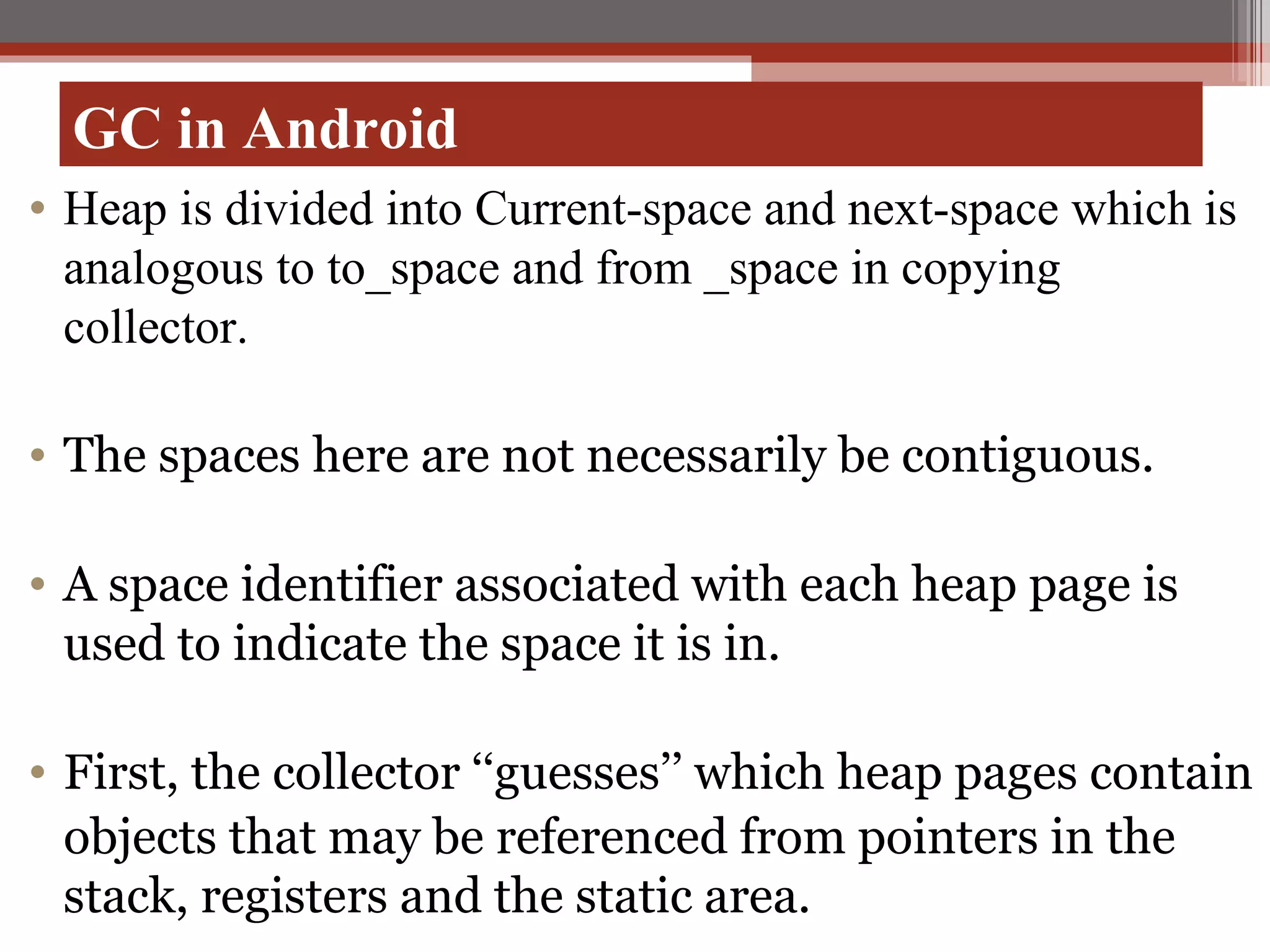 GC in Android Heap is divided into Current-space and next-space which is analogous to to_space and from _space in copying collector. The spaces here are not necessarily be contiguous. A space identifier associated with each heap page is used to indicate the space it is in. First, the collector ‘‘guesses’’ which heap pages contain objects that may be referenced from pointers in the stack, registers and the static area. 