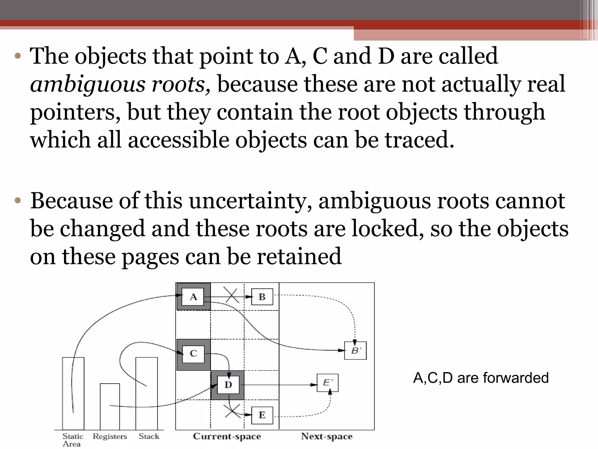 The objects that point to A, C and D are called  ambiguous roots,  because these are not actually real pointers, but they contain the root objects through which all accessible objects can be traced. Because of this uncertainty, ambiguous roots cannot be changed and these roots are locked, so the objects on these pages can be retained A,C,D are forwarded 
