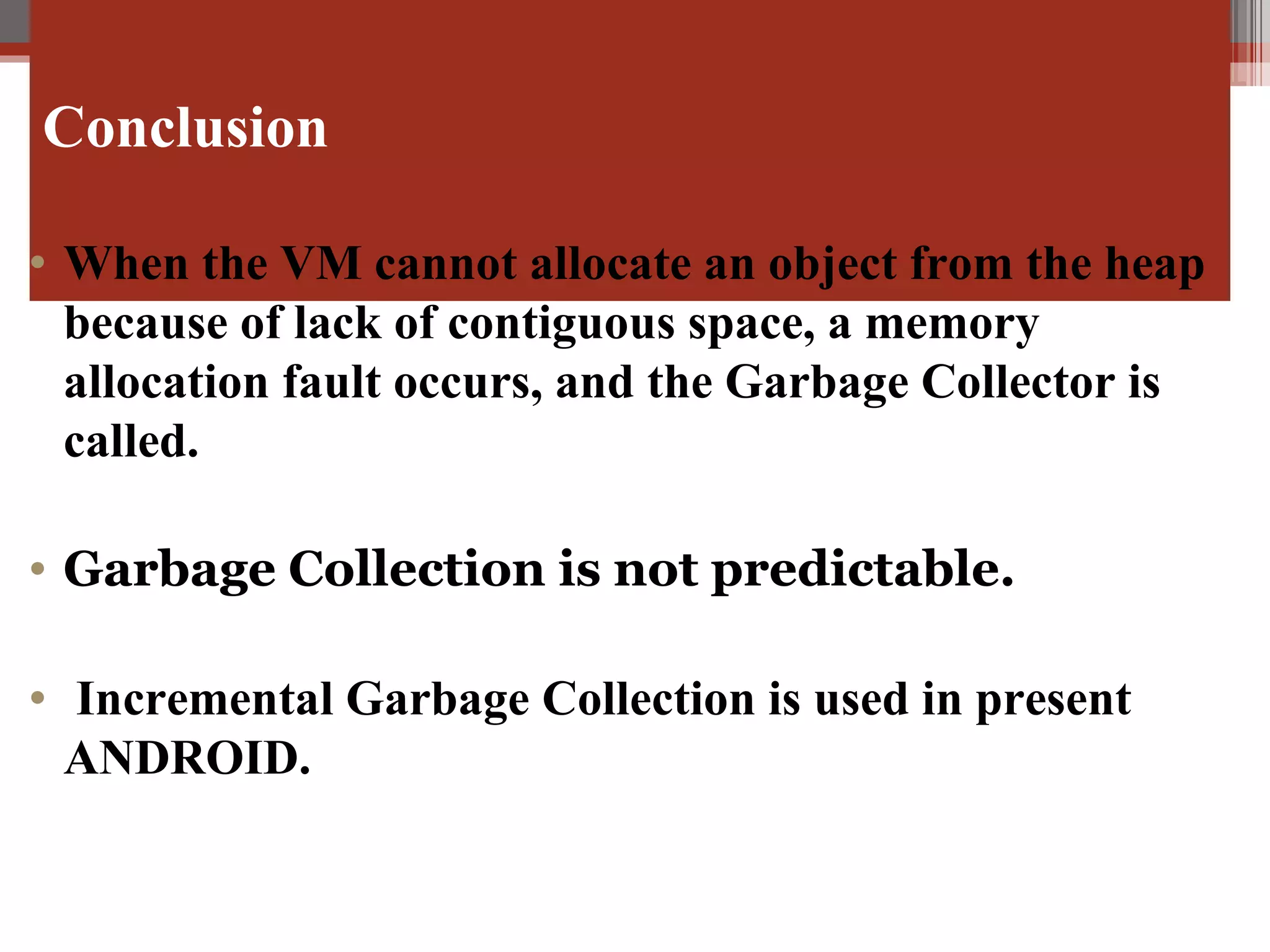 Conclusion   When the VM cannot allocate an object from the heap because of lack of contiguous space, a memory allocation fault occurs, and the Garbage Collector is called. Garbage Collection is not predictable. Incremental Garbage Collection is used in present ANDROID. 
