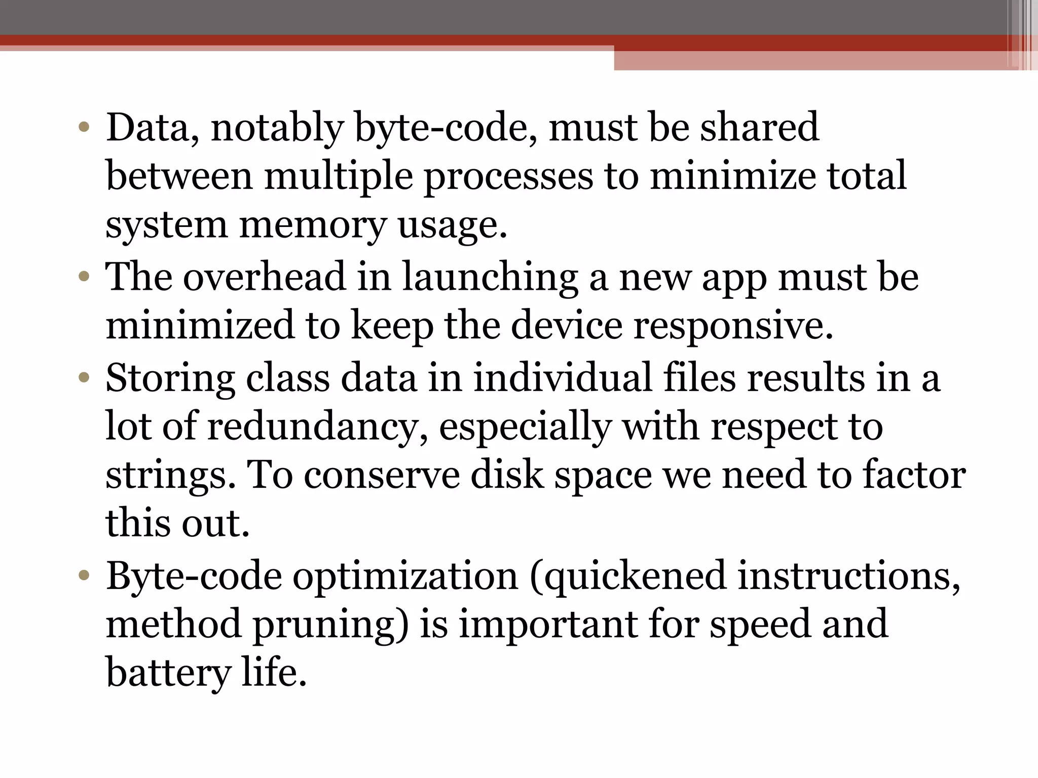 Data, notably byte-code, must be shared between multiple processes to minimize total system memory usage.  The overhead in launching a new app must be minimized to keep the device responsive.  Storing class data in individual files results in a lot of redundancy, especially with respect to strings. To conserve disk space we need to factor this out.  Byte-code optimization (quickened instructions, method pruning) is important for speed and battery life.  