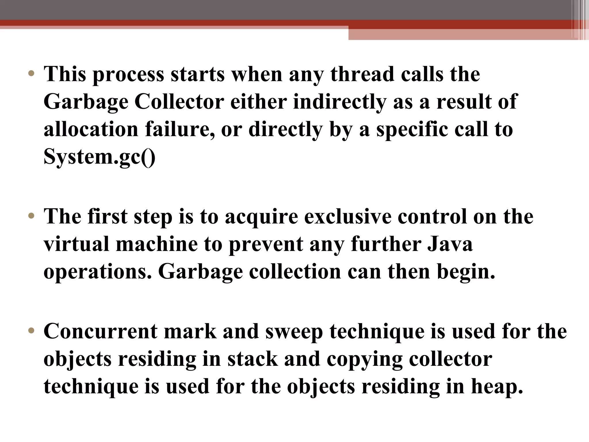 This process starts when any thread calls the Garbage Collector either indirectly as a result of allocation failure, or directly by a specific call to System.gc() The first step is to acquire exclusive control on the virtual machine to prevent any further Java operations. Garbage collection can then begin. Concurrent mark and sweep technique is used for the objects residing in stack and copying collector technique is used for the objects residing in heap. 