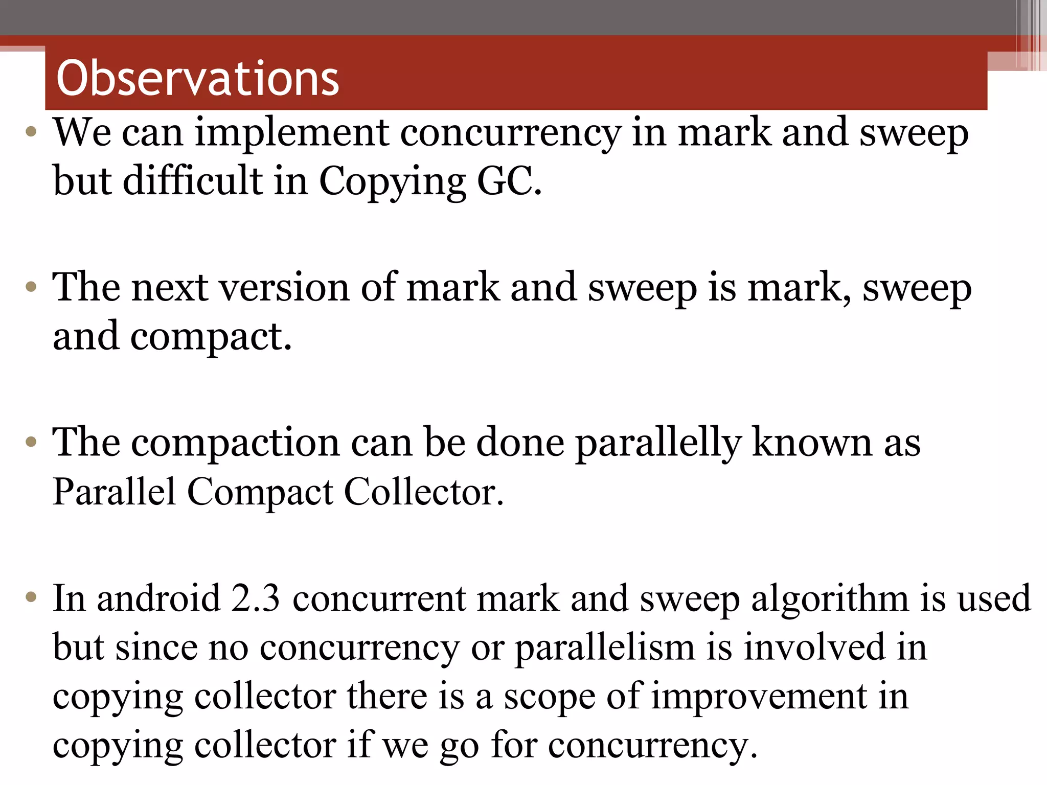 We can implement concurrency in mark and sweep but difficult in Copying GC. The next version of mark and sweep is mark, sweep and compact. The compaction can be done parallelly known as  Parallel Compact Collector. In android 2.3 concurrent mark and sweep algorithm is used but since no concurrency or parallelism is involved in copying collector there is a scope of improvement in copying collector if we go for concurrency. Observations  