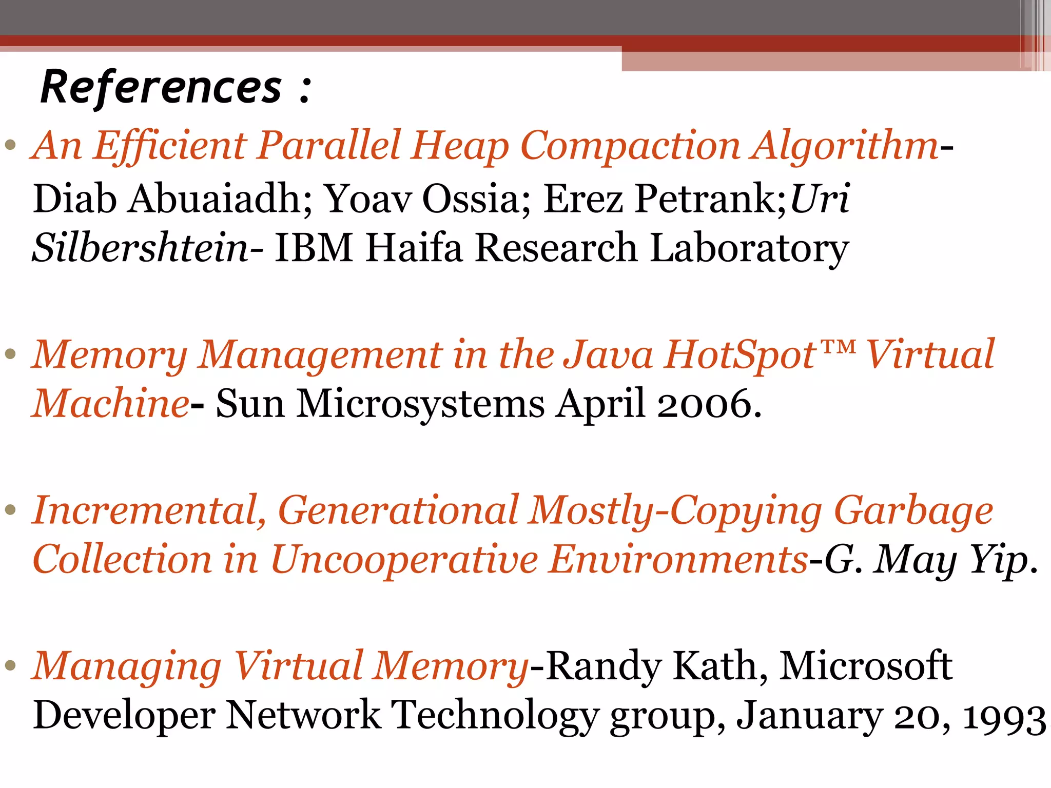 References : An Efficient Parallel Heap Compaction Algorithm -  Diab Abuaiadh; Yoav Ossia; Erez Petrank; Uri Silbershtein-  IBM Haifa Research Laboratory Memory Management in the Java HotSpot™ Virtual Machine -  Sun Microsystems April 2006. Incremental, Generational Mostly-Copying Garbage Collection in Uncooperative Environments - G. May Yip. Managing Virtual Memory -Randy Kath, Microsoft Developer Network Technology group, January 20, 1993. 
