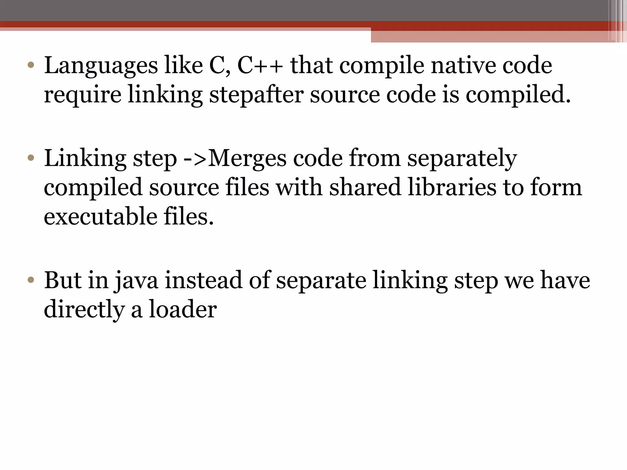 Languages like C, C++ that compile native code require linking stepafter source code is compiled. Linking step ->Merges code from separately compiled source files with shared libraries to form executable files. But in java instead of separate linking step we have directly a loader  