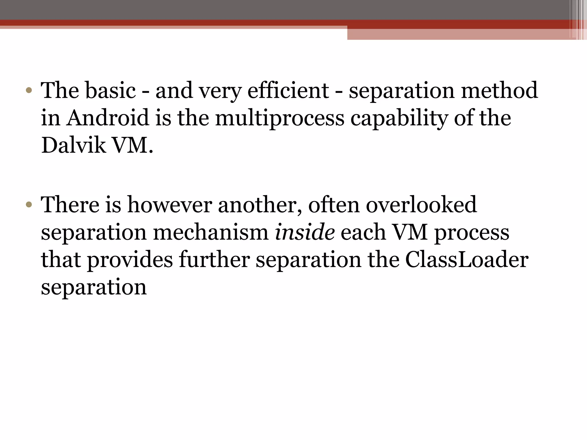 The basic - and very efficient - separation method in Android is the multiprocess capability of the Dalvik VM. There is however another, often overlooked separation mechanism  inside  each VM process that provides further separation the ClassLoader separation 