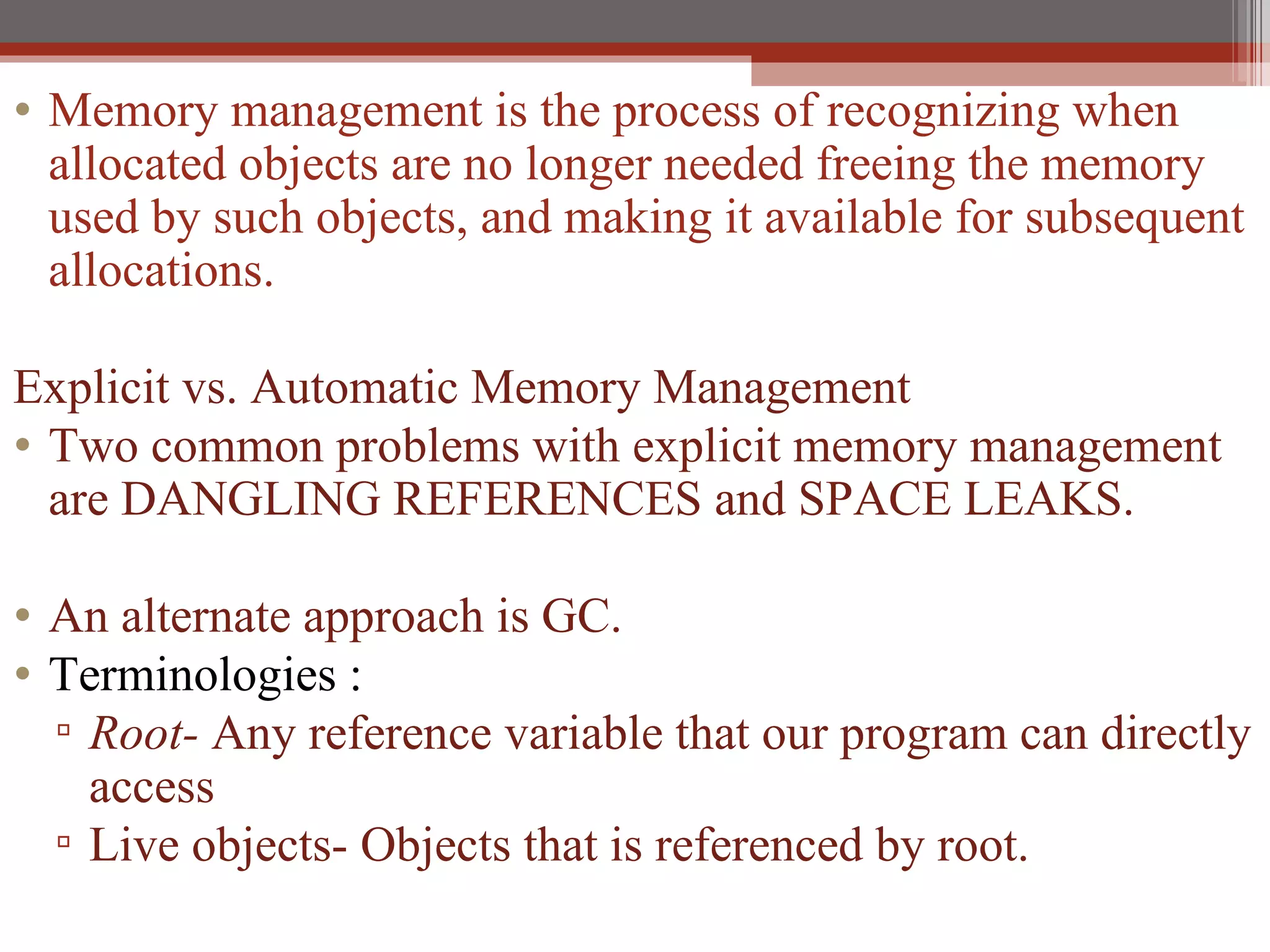 Memory management is the process of recognizing when allocated objects are no longer needed freeing the memory used by such objects, and making it available for subsequent allocations. Explicit vs. Automatic Memory Management Two common problems with explicit memory management are DANGLING REFERENCES and SPACE LEAKS. An alternate approach is GC. Terminologies : Root-  Any reference variable that our program can directly access Live objects- Objects that is referenced by root. 